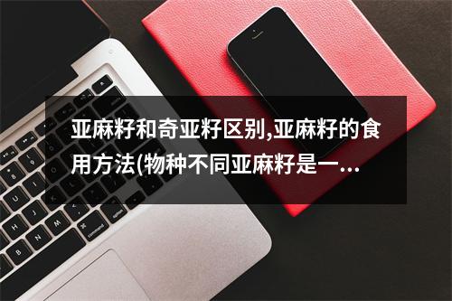 亚麻籽和奇亚籽区别,亚麻籽的食用方法(物种不同亚麻籽是一年生草本植物)