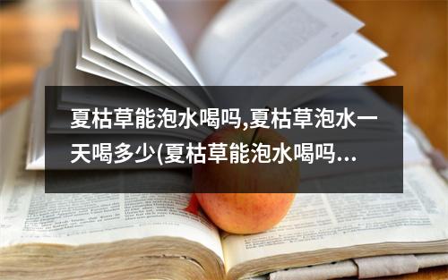 夏枯草能泡水喝吗,夏枯草泡水一天喝多少(夏枯草能泡水喝吗)