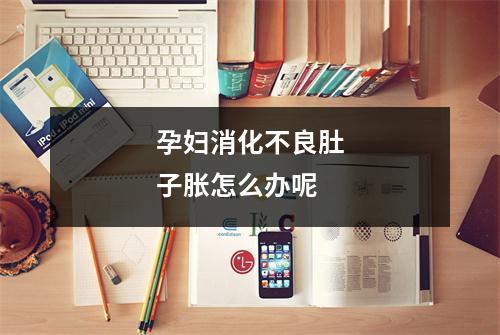 孕妇消化不良肚子胀怎么办呢