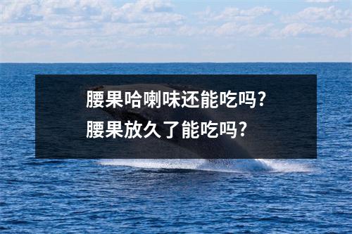 腰果哈喇味还能吃吗?腰果放久了能吃吗?