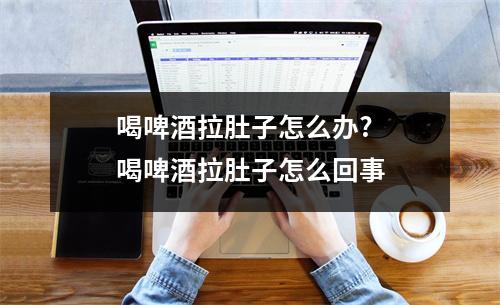 喝啤酒拉肚子怎么办?喝啤酒拉肚子怎么回事