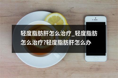 轻度脂肪肝怎么治疗_轻度脂肪怎么治疗?轻度脂肪肝怎么办
