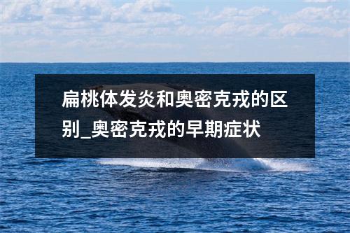 扁桃体发炎和奥密克戎的区别_奥密克戎的早期症状