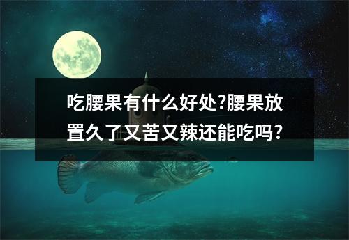 吃腰果有什么好处?腰果放置久了又苦又辣还能吃吗?