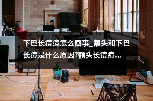 下巴长痘痘怎么回事_额头和下巴长痘是什么原因?额头长痘痘是什么原因